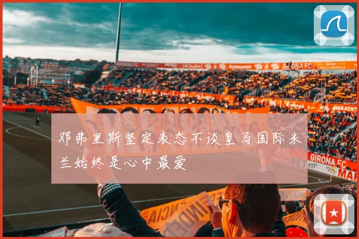 邓弗里斯坚定表态不谈皇马国际米兰始终是心中最爱