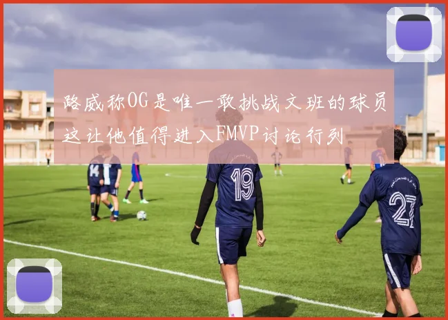 路威称OG是唯一敢挑战文班的球员这让他值得进入FMVP讨论行列