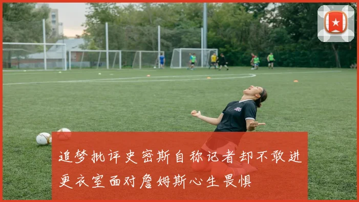 追梦批评史密斯自称记者却不敢进更衣室面对詹姆斯心生畏惧