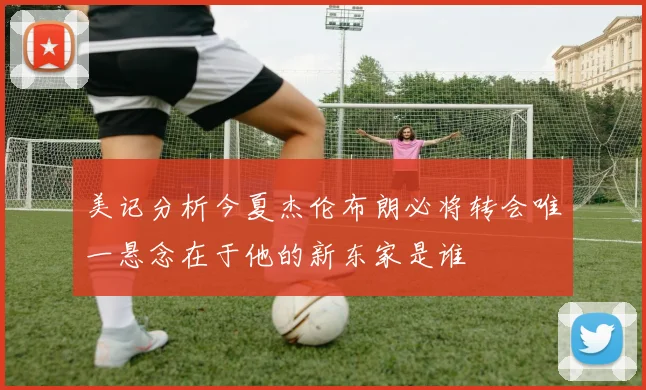 美记分析今夏杰伦布朗必将转会唯一悬念在于他的新东家是谁