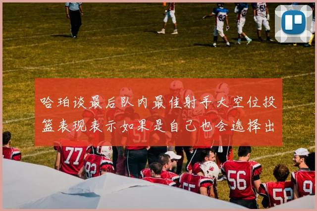哈珀谈最后队内最佳射手大空位投篮表现表示如果是自己也会选择出手