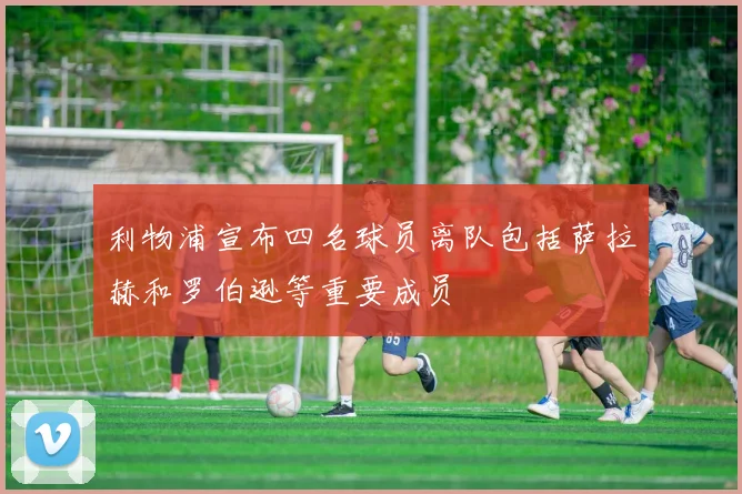 利物浦宣布四名球员离队包括萨拉赫和罗伯逊等重要成员