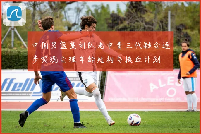 中国男篮集训队老中青三代融合逐步实现合理年龄结构与换血计划