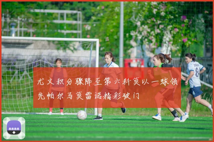 尤文积分骤降至第六科莫以一球领先帕尔马莫雷诺精彩破门