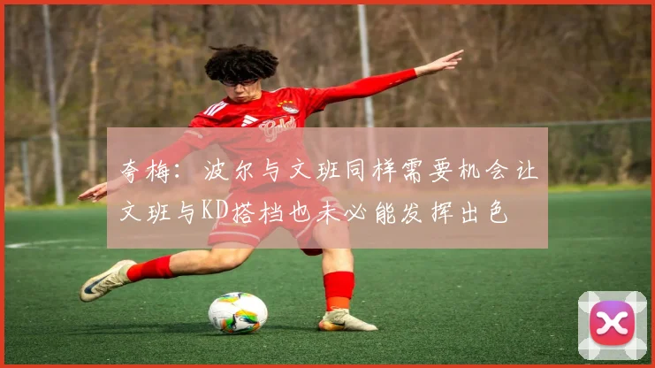 夸梅：波尔与文班同样需要机会让文班与KD搭档也未必能发挥出色