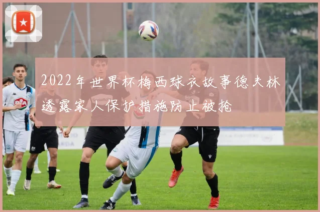 2022年世界杯梅西球衣故事德夫林透露家人保护措施防止被抢