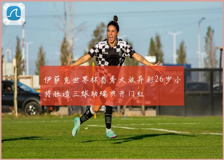 伊萨克世界杯首秀大放异彩26岁小将独造三球助瑞典开门红