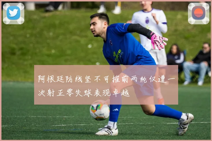 阿根廷防线坚不可摧前两轮仅遭一次射正零失球表现卓越