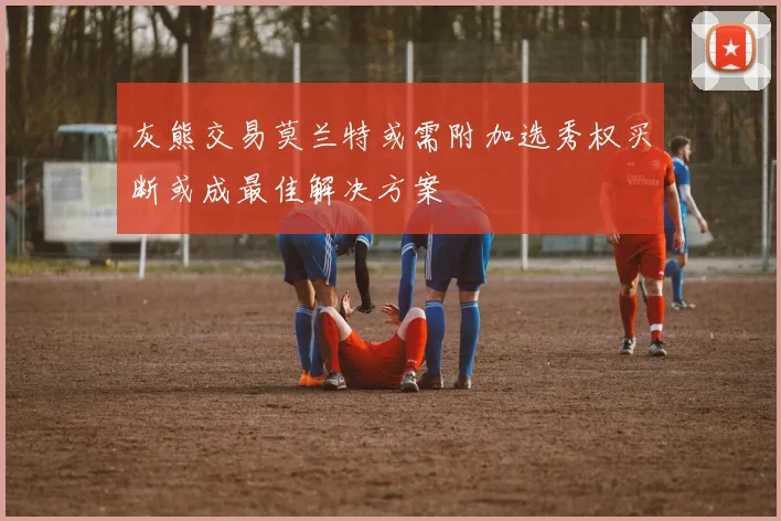 灰熊交易莫兰特或需附加选秀权买断或成最佳解决方案