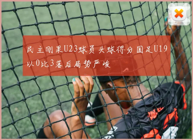民主刚果U23球员头球得分国足U19以0比3落后局势严峻