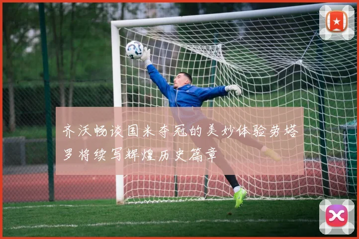 齐沃畅谈国米夺冠的美妙体验劳塔罗将续写辉煌历史篇章