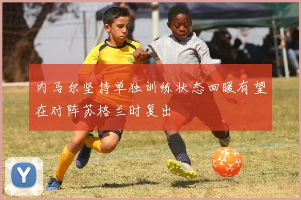 内马尔坚持单独训练状态回暖有望在对阵苏格兰时复出