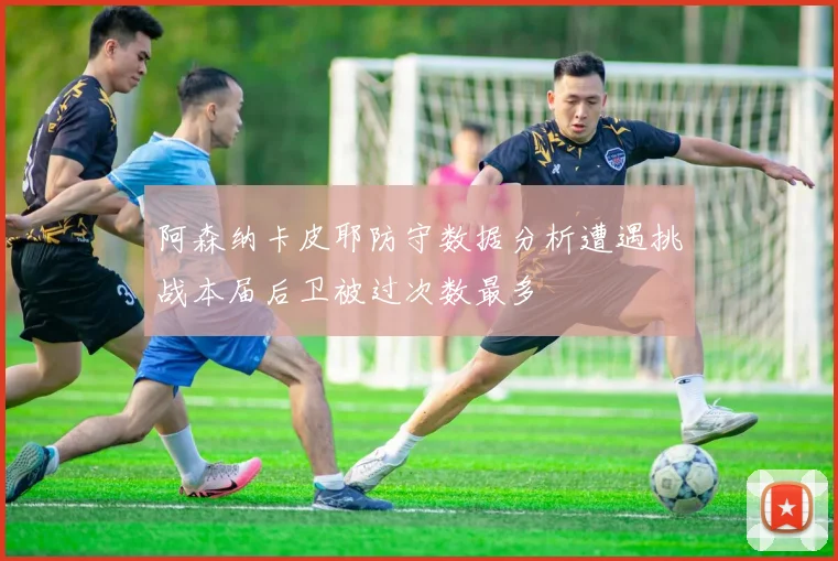 阿森纳卡皮耶防守数据分析遭遇挑战本届后卫被过次数最多