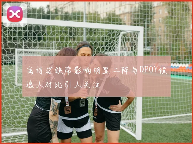 高诗岩缺席影响明显二阵与DPOY候选人对比引人关注
