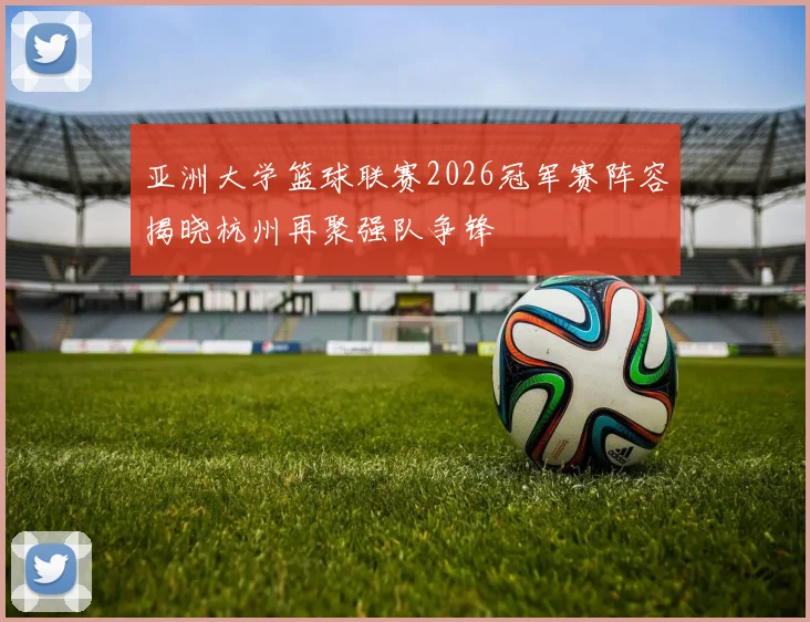 亚洲大学篮球联赛2026冠军赛阵容揭晓杭州再聚强队争锋