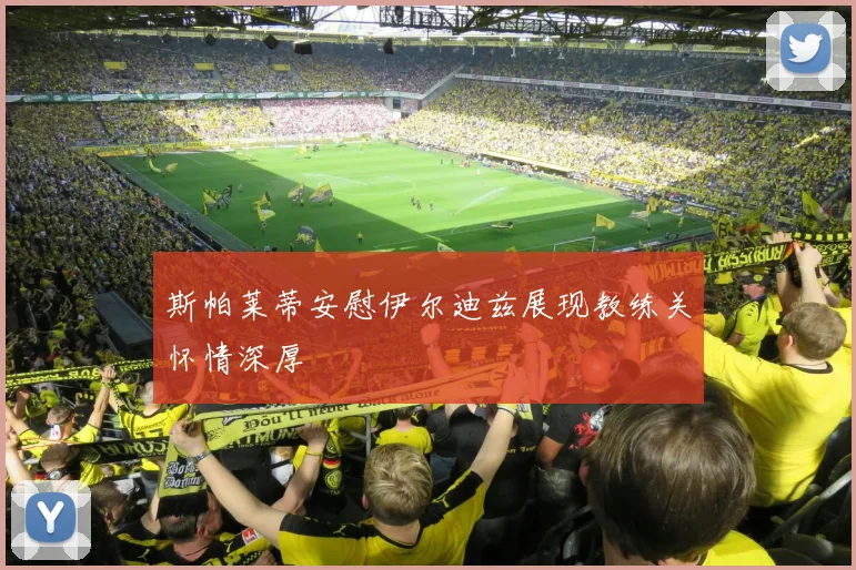 斯帕莱蒂安慰伊尔迪兹展现教练关怀情深厚