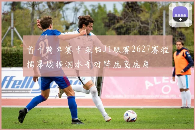 首个跨年赛季来临J1联赛2627赛程揭幕战横滨水手对阵鹿岛鹿角