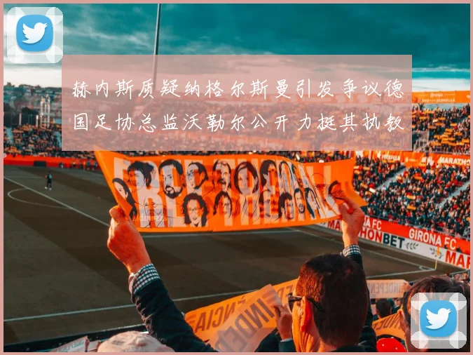 赫内斯质疑纳格尔斯曼引发争议德国足协总监沃勒尔公开力挺其执教表现