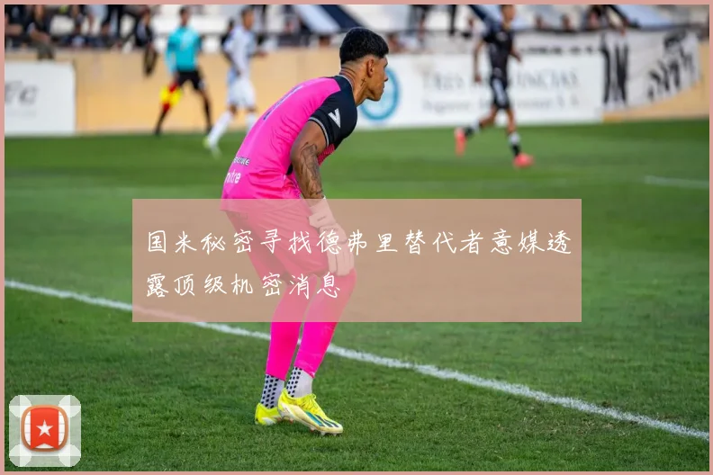 国米秘密寻找德弗里替代者意媒透露顶级机密消息