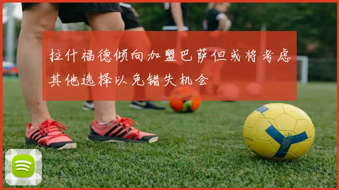 拉什福德倾向加盟巴萨但或将考虑其他选择以免错失机会