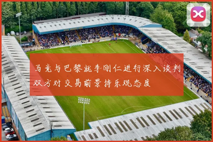 马竞与巴黎就李刚仁进行深入谈判双方对交易前景持乐观态度
