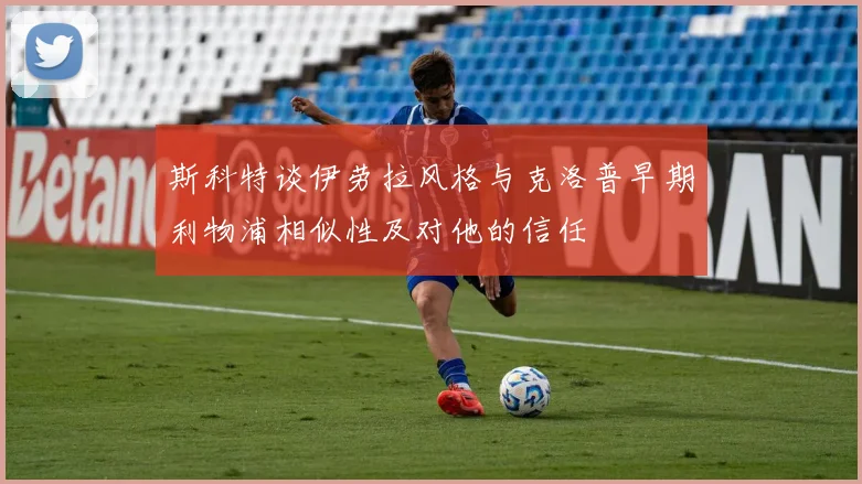 斯科特谈伊劳拉风格与克洛普早期利物浦相似性及对他的信任