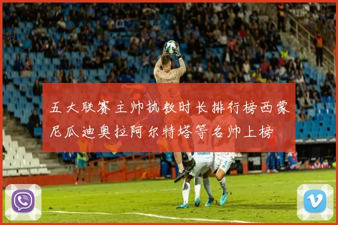 五大联赛主帅执教时长排行榜西蒙尼瓜迪奥拉阿尔特塔等名帅上榜